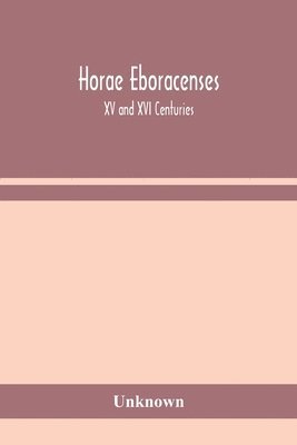 Horae Eboracenses; The Prymer or hours of the Blessed Virgin Mary according to the use of The Illustrious Church of York with other devotions as they were used by the lay-folk in the Northern 1