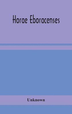 Horae Eboracenses; The Prymer or hours of the Blessed Virgin Mary according to the use of The Illustrious Church of York with other devotions as they were used by the lay-folk in the Northern 1