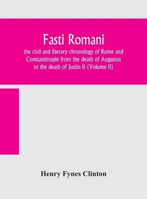 Fasti romani, the civil and literary chronology of Rome and Constantinople from the death of Augustus to the death of Justin II (Volume II) 1