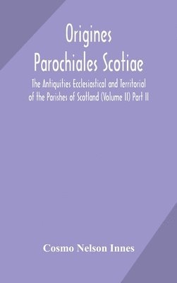 Origines Parochiales Scotiae. the Antiquities Ecclesiastical and Territorial of the Parishes of Scotland (Volume II) Part II. 1