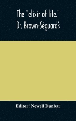 "Elixir Of Life." Dr. Brown-Séguard'S Own Account Of His Famous Alleged Remedy For Debility And Old Age, Dr. Variot'S Experiments And Contemporaneous Comments Of The Profession And The Press