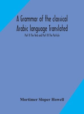 A grammar of the classical Arabic language Translated and Compiled From The Works Of The Most Approved Native or Naturalized Authorities Part II The Verb and Part III The Particle 1