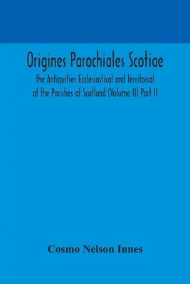 Origines Parochiales Scotiae. the Antiquities Ecclesiastical and Territorial of the Parishes of Scotland (Volume II) Part II. 1