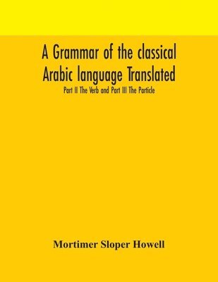 A grammar of the classical Arabic language Translated and Compiled From The Works Of The Most Approved Native or Naturalized Authorities Part II The Verb and Part III The Particle 1