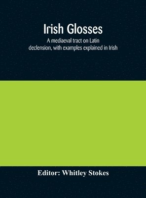 Irish glosses. A mediaeval tract on Latin declension, with examples explained in Irish. To which are added the Lorica of Gildas, with the gloss thereon, and a selection of glosses from the Book of 1