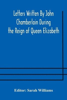 Letters Written By John Chamberlain During the Reign of Queen Elizabeth 1