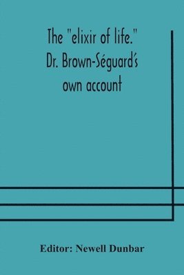 The elixir of life. Dr. Brown-Sguard's own account of his famous alleged remedy for debility and old age, Dr. Variot's experiments and Contemporaneous Comments of the Profession and the Press 1
