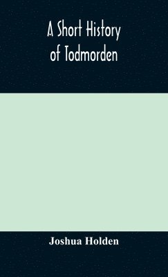 A short history of Todmorden; with some account of the geology and natural history of the neighbourhood 1
