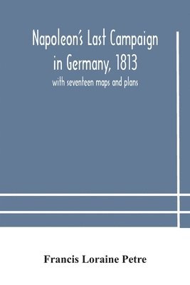 Napoleon's Last Campaign in Germany, 1813; with seventeen maps and plans 1