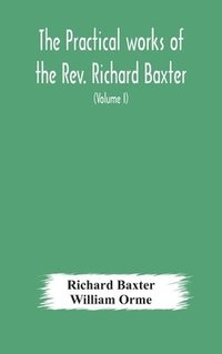 bokomslag The practical works of the Rev. Richard Baxter, with a life of the author, and a critical examination of his writings (Volume I)