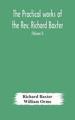 The practical works of the Rev. Richard Baxter, with a life of the author, and a critical examination of his writings (Volume I) 1