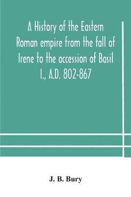 J B Bury, J. B. Bury - History Of The Eastern Roman Empire From The Fall Of Irene To The Accession Of Basil I., A.D. 802-867, Häftad
