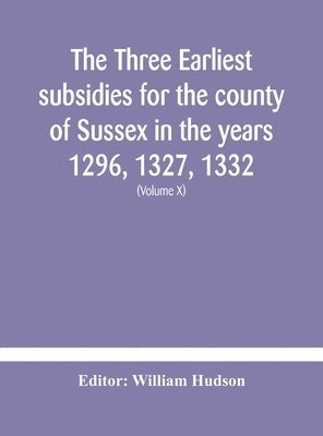 The three earliest subsidies for the county of Sussex in the years 1296, 1327, 1332. With some remarks on the origin of local administration in the county through &quot;borowes&quot; or tithings 1