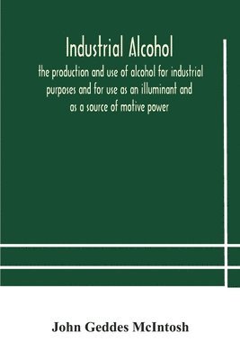 Industrial alcohol, the production and use of alcohol for industrial purposes and for use as an illuminant and as a source of motive power 1