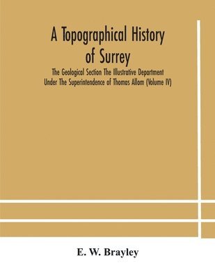 bokomslag A topographical history of Surrey The Geological Section The Illustrative Department Under The Superintendence of Thomas Allom (Volume IV)