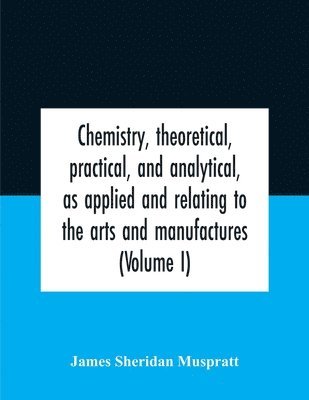 Chemistry, Theoretical, Practical, And Analytical, As Applied And Relating To The Arts And Manufactures (Volume I) 1