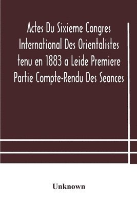 Actes Du Sixieme Congres International Des Orientalistes tenu en 1883 a Leide Premiere Partie Compte-Rendu Des Seances 1