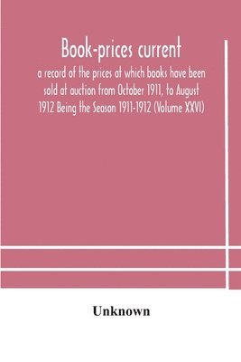 Book-Prices Current; A Record Of The Prices At Which Books Have Been Sold At Auction From October 1911, To August 1912 Being The Season 1911-1912 (Volume Xxvi)