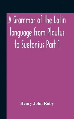 A Grammar Of The Latin Language From Plautus To Suetonius Part 1 Containing 1