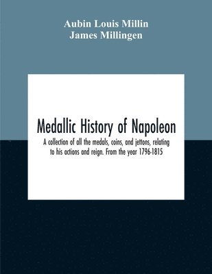 Medallic History Of Napoleon. A Collection Of All The Medals, Coins, And Jettons, Relating To His Actions And Reign. From The Year 1796-1815
