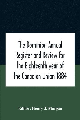 Dominion Annual Register And Review For The Eighteenth Year Of The Canadian Union 1884