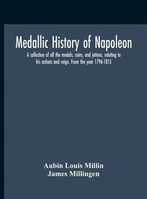 Medallic History Of Napoleon. A Collection Of All The Medals, Coins, And Jettons, Relating To His Actions And Reign. From The Year 1796-1815 1