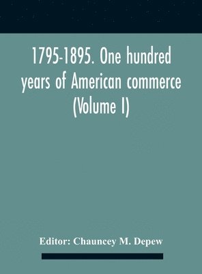 1795-1895. One Hundred Years Of American Commerce; Consisting Of One Hundred Original Articles On Commercial Topics Describing The Practical Development Of The Various Branches Of Trade In The United 1