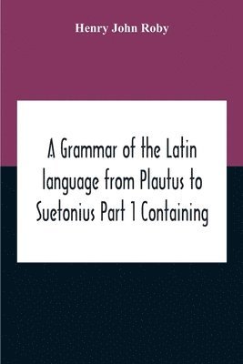 Grammar Of The Latin Language From Plautus To Suetonius Part 1 Containing
