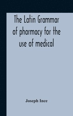 Latin Grammar Of Pharmacy For The Use Of Medical And Pharmaceutical Students Including The Reading Of Latin Prescriptions, Latin-English And English-Latin Reference Vocabularies And Prosody