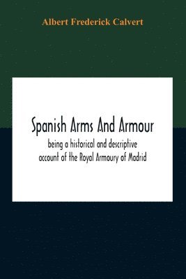 Spanish Arms And Armour, Being A Historical And Descriptive Account Of The Royal Armoury Of Madrid 1