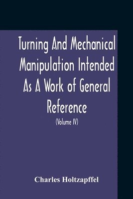 Turning And Mechanical Manipulation Intended As A Work Of General Reference And Practical Instruction On The Lathe, And The Various Mechanical Pursuits Followed By Amateurs (Volume Iv) The Principles 1