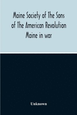 Maine Society Of The Sons Of The American Revolution Maine In War, Organization And Officers Of The Society, What The Society Has Accomplished, Constitution Of The Society, Roll Of Members, Officer... 1