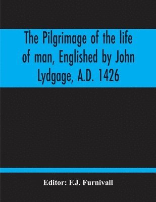 Pilgrimage Of The Life Of Man, Englished By John Lydgage, A.D. 1426, From The French Of Guillaume De Deguileville, A.D. 1330, 1355.