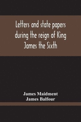 Letters And State Papers During The Reign Of King James The Sixth, Chiefly From The Manuscript Collections Of Sir James Balfour Of Denmyln 1