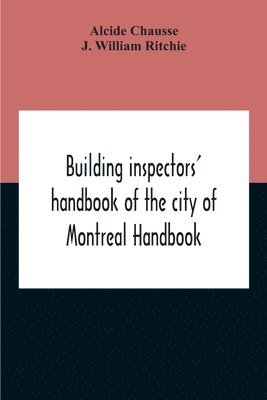 Building Inspectors' Handbook Of The City Of Montreal Handbook Of The City Of Montreal Containing The Buildings By-Laws And Ordinances, Plumbing And Sani-Taty By-Laws Rules And Regulations, Drainage, 1