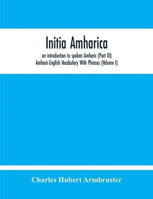 Initia Amharica, An Introduction To Spoken Amharic (Part Iii) Amharic-English Vocabulary With Phrases (Volume I) 1