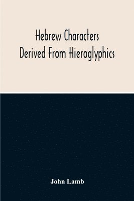 Hebrew Characters Derived From Hieroglyphics; The Original Pictures Applied To The Interpretation Of Various Words And Passages In The Sacred Writings And Especially Of The History Of The Creation 1