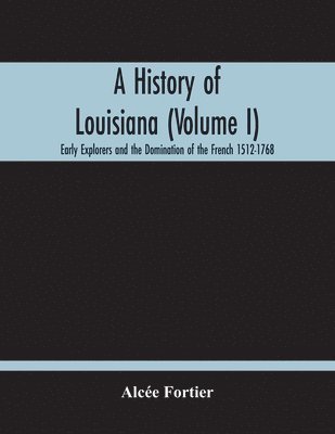 History Of Louisiana (Volume I); Early Explorers And The Domination Of The French 1512-1768