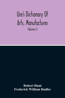 Dictionary Of Arts, Manufactures, And Mines Containing A Clear Exposition Of Their Principles And Practice (Volume I) 1