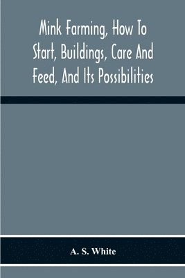 Mink Farming, How To Start, Buildings, Care And Feed, And Its Possibilities. As Learned By Years Of Experience While Actually Engaged In The Business.