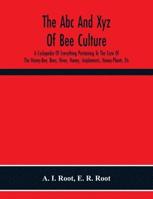 Abc And Xyz Of Bee Culture; A Cyclopedia Of Everything Pertaining To The Care Of The Honey-Bee; Bees, Hives, Honey, Implements, Honey-Plants, Etc. Facts Gleaned From The Experience Of Thousands Of Bee-Keepers, And Afterward Verified In Our Apiary