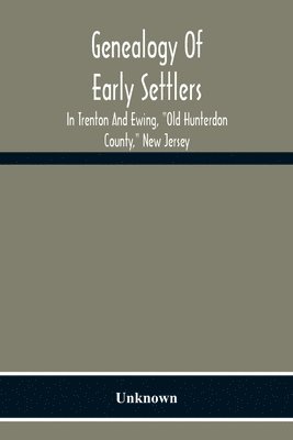 Genealogy Of Early Settlers In Trenton And Ewing, &quot;Old Hunterdon County,&quot; New Jersey 1