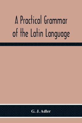 G J Adler, G. J. Adler - Practical Grammar Of The Latin Language; With Perpetual Exercises In Speaking And Writing; For Use Of Schools, Colleges, And Private Learners, Häftad