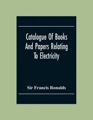 Catalogue Of Books And Papers Relating To Electricity, Magnetism, The Electric Telegraph, &C. Including The Ronalds Library 1