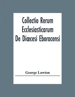 Collectio Rerum Ecclesiasticarum De Dioecesi Eboracensi Or Collections Relative To Churches And Chapels Within The Diocese Of York. To Which Are Added Collections Relative To Churches And Chapels 1