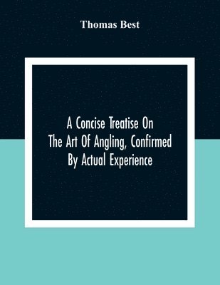 A Concise Treatise On The Art Of Angling, Confirmed By Actual Experience; Interspersed With Several New And Recent Discoveries, Forming A Complete Museum For The Lovers Of That Pleasing And Rational 1