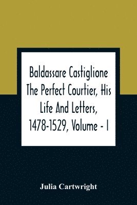 Baldassare Castiglione The Perfect Courtier, His Life And Letters, 1478-1529, Volume - I 1