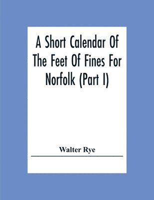 Short Calendar Of The Feet Of Fines For Norfolk (Part I); In The Reigns Of Richard I, John, Henry Iii & Edward I