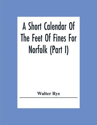 A Short Calendar Of The Feet Of Fines For Norfolk (Part I); In The Reigns Of Richard I, John, Henry Iii & Edward I 1