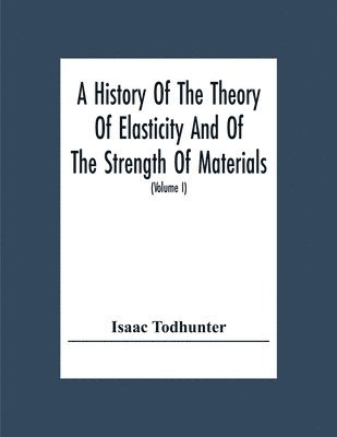 A History Of The Theory Of Elasticity And Of The Strength Of Materials, From Galilei To The Present Time (Volume I) Galilei To Saint Venant 1639-1850 1